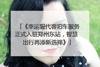 《幸运猩代客泊车服务正式入驻郑州东站，智慧出行再添新选择》