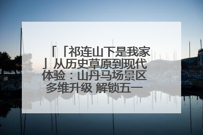 「祁连山下是我家」从历史草原到现代体验：山丹马场景区多维升级 解锁五一文旅新玩法