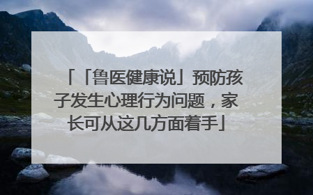「鲁医健康说」预防孩子发生心理行为问题，家长可从这几方面着手