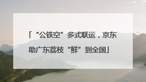 “公铁空”多式联运，京东助广东荔枝“鲜”到全国