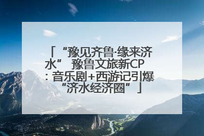 “豫见齐鲁·缘来济水” 豫鲁文旅新CP：音乐剧+西游记引爆“济水经济圈”