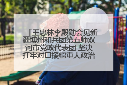 王忠林李殿勋会见新疆博州和兵团第五师双河市党政代表团 坚决扛牢对口援疆重大政治责任 推动双方实现优势互补务实合作