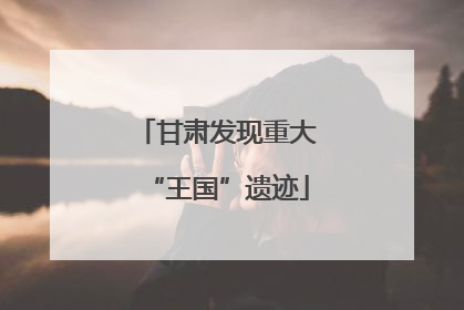 甘肃发现重大“王国”遗迹