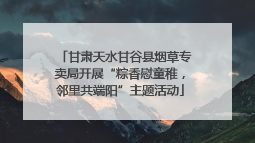 甘肃天水甘谷县烟草专卖局开展“粽香慰童稚，邻里共端阳”主题活动