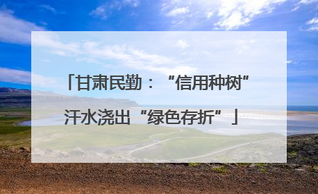 甘肃民勤：“信用种树” 汗水浇出“绿色存折”