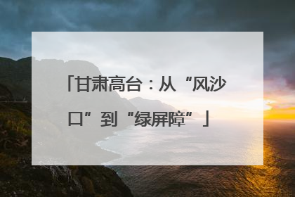 甘肃高台：从“风沙口”到“绿屏障”