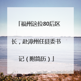 福州这位80后区长，赴漳州任县委书记（附简历）