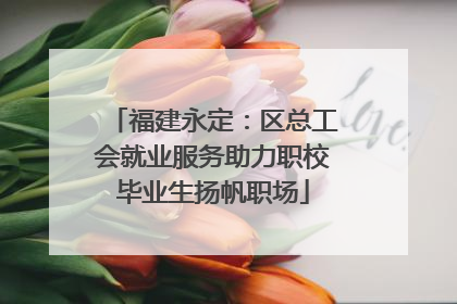福建永定：区总工会就业服务助力职校毕业生扬帆职场
