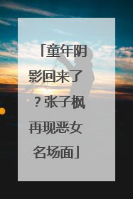 童年阴影回来了？张子枫再现恶女名场面