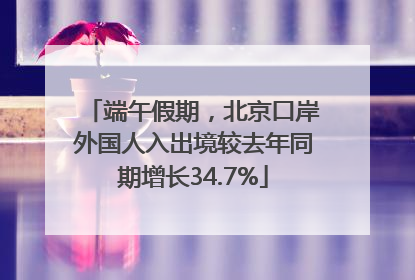 端午假期，北京口岸外国人入出境较去年同期增长34.7%