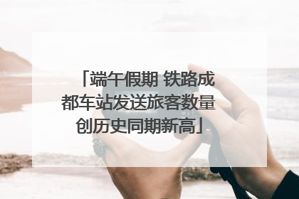 端午假期 铁路成都车站发送旅客数量创历史同期新高