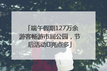 端午假期127万余游客畅游市属公园，节后活动﻿亮点多