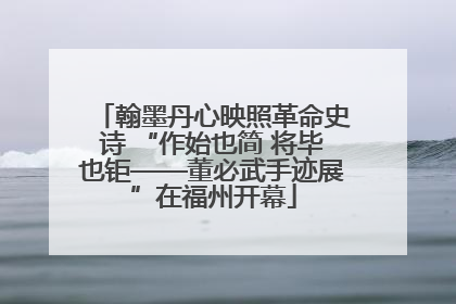 翰墨丹心映照革命史诗 “作始也简 将毕也钜——董必武手迹展”在福州开幕