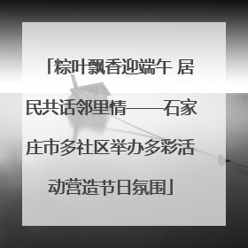 粽叶飘香迎端午 居民共话邻里情——石家庄市多社区举办多彩活动营造节日氛围