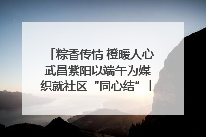 粽香传情 橙暖人心 武昌紫阳以端午为媒织就社区“同心结”