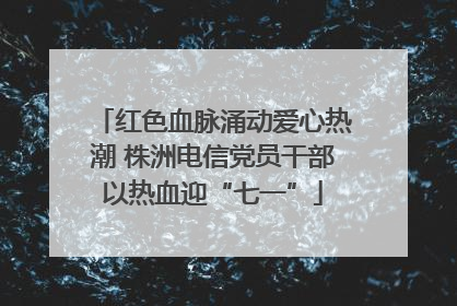 红色血脉涌动爱心热潮 株洲电信党员干部以热血迎“七一”