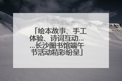 绘本故事、手工体验、诗词互动……长沙图书馆端午节活动精彩纷呈
