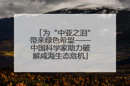 为“中亚之泪”带来绿色希望——中国科学家助力破解咸海生态危机