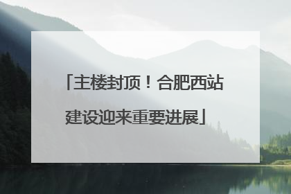 主楼封顶！合肥西站建设迎来重要进展
