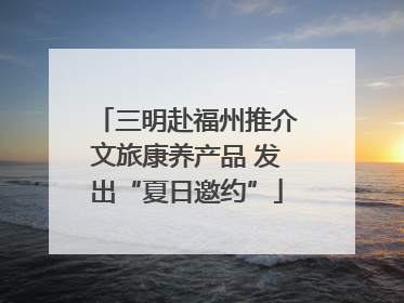 三明赴福州推介文旅康养产品 发出“夏日邀约”