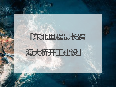 东北里程最长跨海大桥开工建设