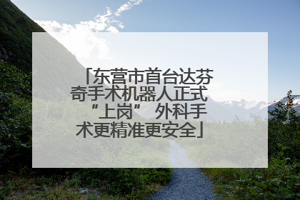 东营市首台达芬奇手术机器人正式“上岗” 外科手术更精准更安全