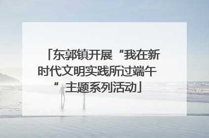 东郭镇开展“我在新时代文明实践所过端午”主题系列活动