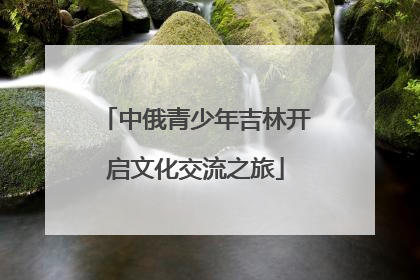 中俄青少年吉林开启文化交流之旅