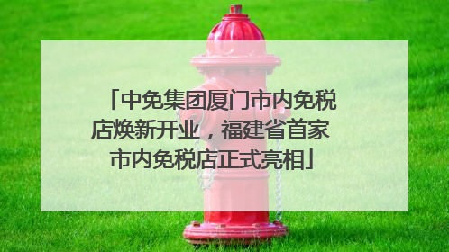 中免集团厦门市内免税店焕新开业，福建省首家市内免税店正式亮相