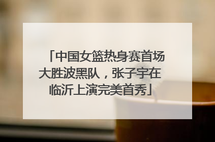 中国女篮热身赛首场大胜波黑队，张子宇在临沂上演完美首秀