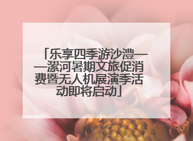 乐享四季游沙澧——漯河暑期文旅促消费暨无人机展演季活动即将启动