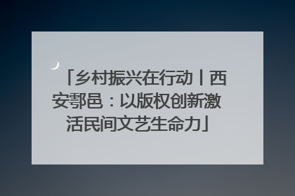 乡村振兴在行动丨西安鄠邑：以版权创新激活民间文艺生命力