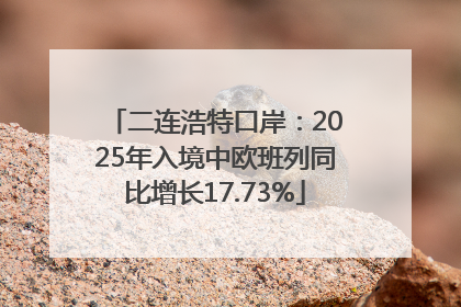 二连浩特口岸：2025年入境中欧班列同比增长17.73%