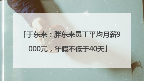 于东来：胖东来员工平均月薪9000元，年假不低于40天