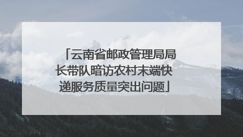 云南省邮政管理局局长带队暗访农村末端快递服务质量突出问题