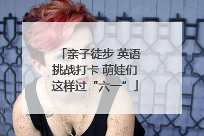 亲子徒步 英语挑战打卡 萌娃们这样过“六一”