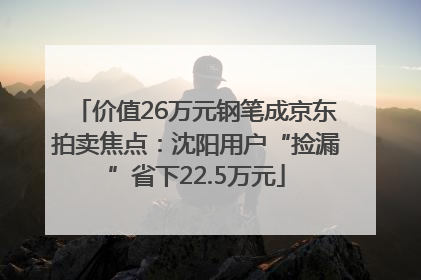 价值26万元钢笔成京东拍卖焦点：沈阳用户“捡漏”省下22.5万元