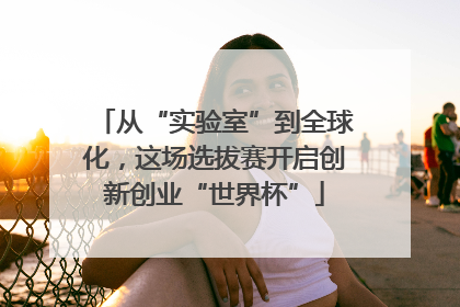 从“实验室”到全球化，这场选拔赛开启创新创业“世界杯”