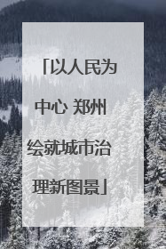 以人民为中心 郑州绘就城市治理新图景