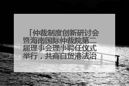 仲裁制度创新研讨会暨海南国际仲裁院第二届理事会理事聘任仪式举行，共商自贸港法治建设新路径