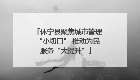 休宁县聚焦城市管理“小切口” 推动为民服务“大提升”