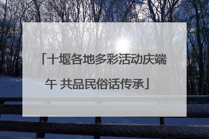 十堰各地多彩活动庆端午 共品民俗话传承