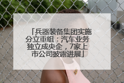 兵器装备集团实施分立重组：汽车业务独立成央企，7家上市公司披露进展