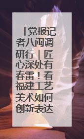 党报记者八闽调研行｜匠心深处有春雷！看福建工艺美术如何创新表达