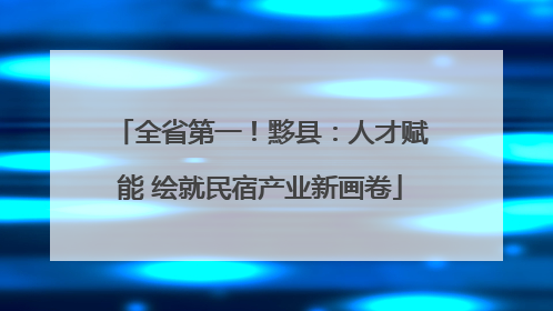 全省第一！黟县：人才赋能 绘就民宿产业新画卷