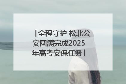 全程守护 松北公安圆满完成2025年高考安保任务