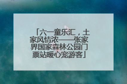 六一童乐汇，土家风情浓——张家界国家森林公园门票站暖心宠游客