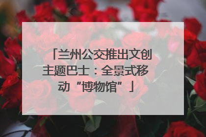 兰州公交推出文创主题巴士：全景式移动“博物馆”