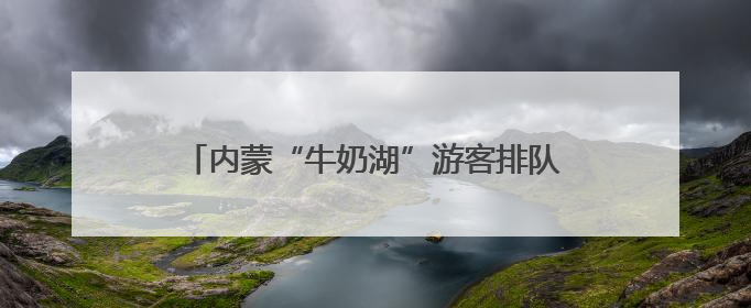 内蒙“牛奶湖”游客排队接奶？当地文旅局：是纯牛奶不是湖水，可放心喝