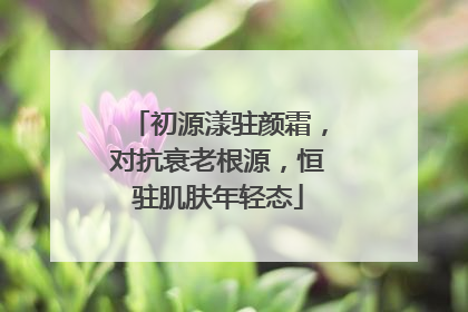 初源漾驻颜霜，对抗衰老根源，恒驻肌肤年轻态